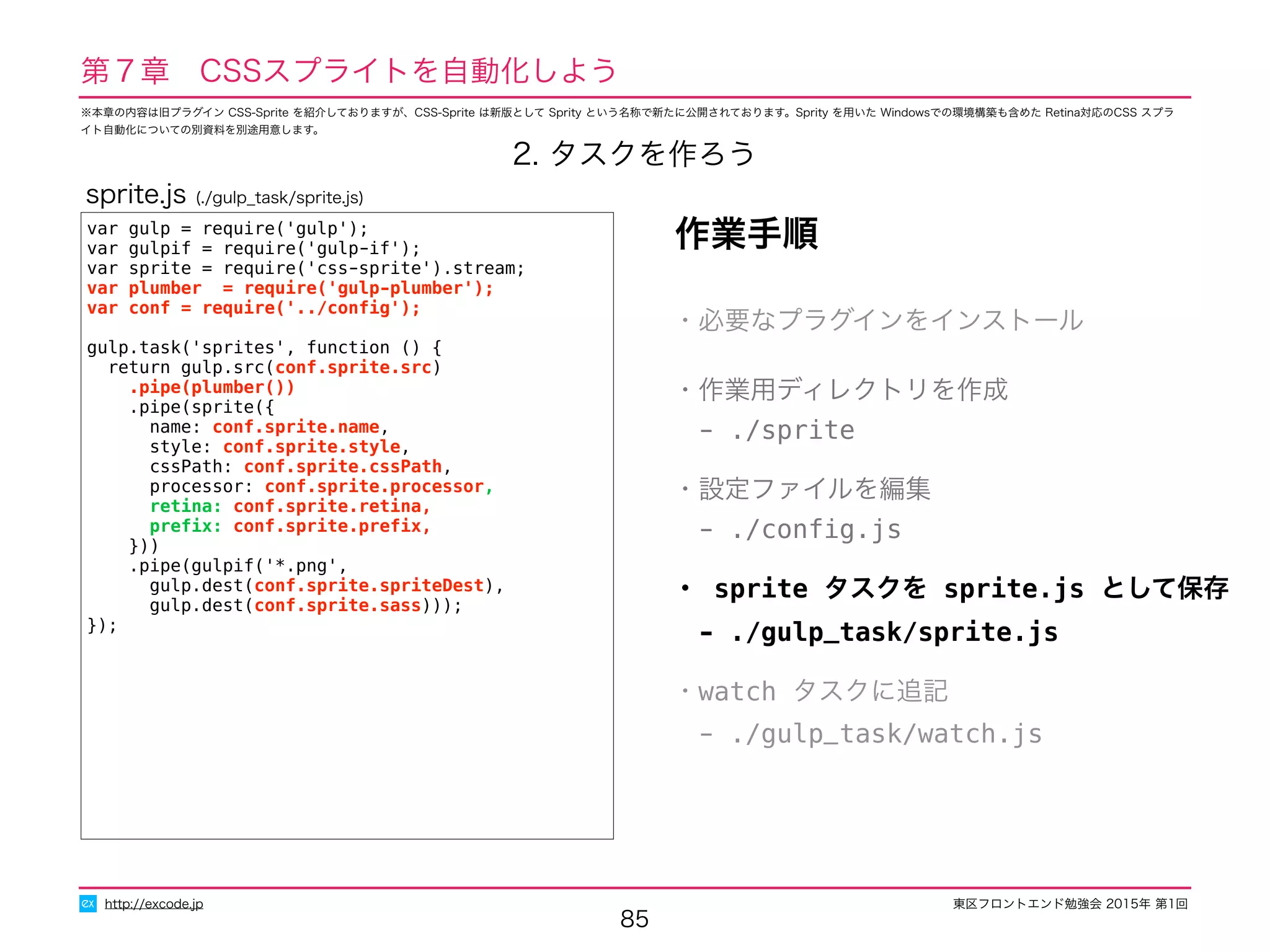 東区フロントエンド勉強会 2015年 第1回
85
http://excode.jp
第７章　CSSスプライトを自動化しよう
2. タスクを作ろう
var gulp = require('gulp');
var gulpif = require('gulp-if');
var sprite = require('css-sprite').stream;
var plumber = require('gulp-plumber');
var conf = require('../conﬁg');
gulp.task('sprites', function () {
return gulp.src(conf.sprite.src)
.pipe(plumber())
.pipe(sprite({
name: conf.sprite.name,
style: conf.sprite.style,
cssPath: conf.sprite.cssPath,
processor: conf.sprite.processor,
retina: conf.sprite.retina,
preﬁx: conf.sprite.preﬁx,
}))
.pipe(gulpif('*.png',
gulp.dest(conf.sprite.spriteDest),
gulp.dest(conf.sprite.sass)));
});
作業手順
・必要なプラグインをインストール
・作業用ディレクトリを作成
　- ./sprite
・設定ファイルを編集
　- ./conﬁg.js
・ sprite タスクを sprite.js として保存
　- ./gulp_task/sprite.js
・watch タスクに追記
　- ./gulp_task/watch.js
sprite.js (./gulp_task/sprite.js)
※本章の内容は旧プラグイン CSS-Sprite を紹介しておりますが、CSS-Sprite は新版として Sprity という名称で新たに公開されております。Sprity を用いた Windowsでの環境構築も含めた Retina対応のCSS スプラ
イト自動化についての別資料を別途用意します。
 