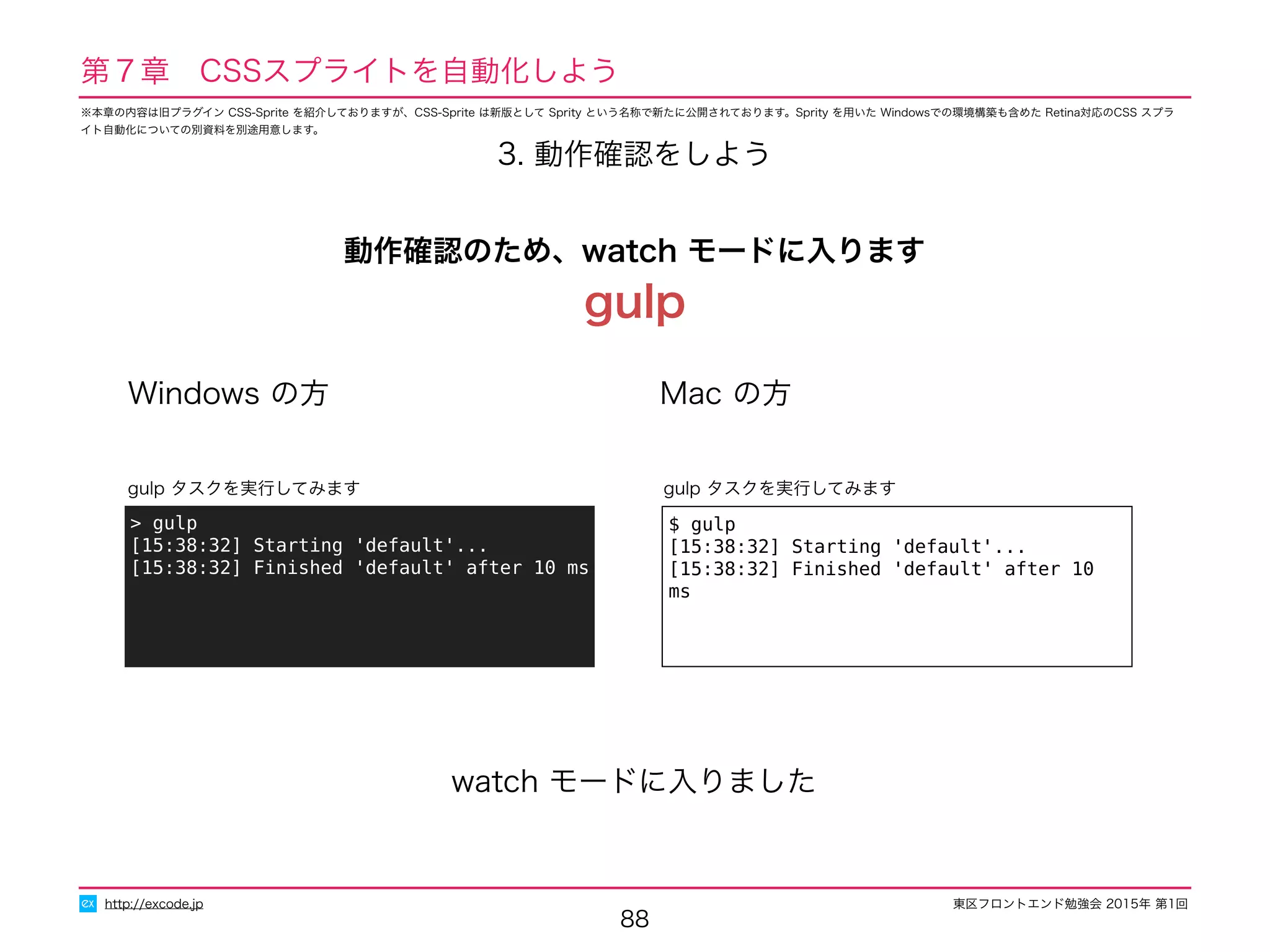 東区フロントエンド勉強会 2015年 第1回
88
http://excode.jp
3. 動作確認をしよう
Windows の方 Mac の方
$ gulp
[15:38:32] Starting 'default'...
[15:38:32] Finished 'default' after 10 ms
gulp タスクを実行してみます
> gulp
[15:38:32] Starting 'default'...
[15:38:32] Finished 'default' after 10 ms
gulp タスクを実行してみます
watch モードに入りました
動作確認のため、watch モードに入ります
gulp
第７章　CSSスプライトを自動化しよう
※本章の内容は旧プラグイン CSS-Sprite を紹介しておりますが、CSS-Sprite は新版として Sprity という名称で新たに公開されております。Sprity を用いた Windowsでの環境構築も含めた Retina対応のCSS スプラ
イト自動化についての別資料を別途用意します。
 