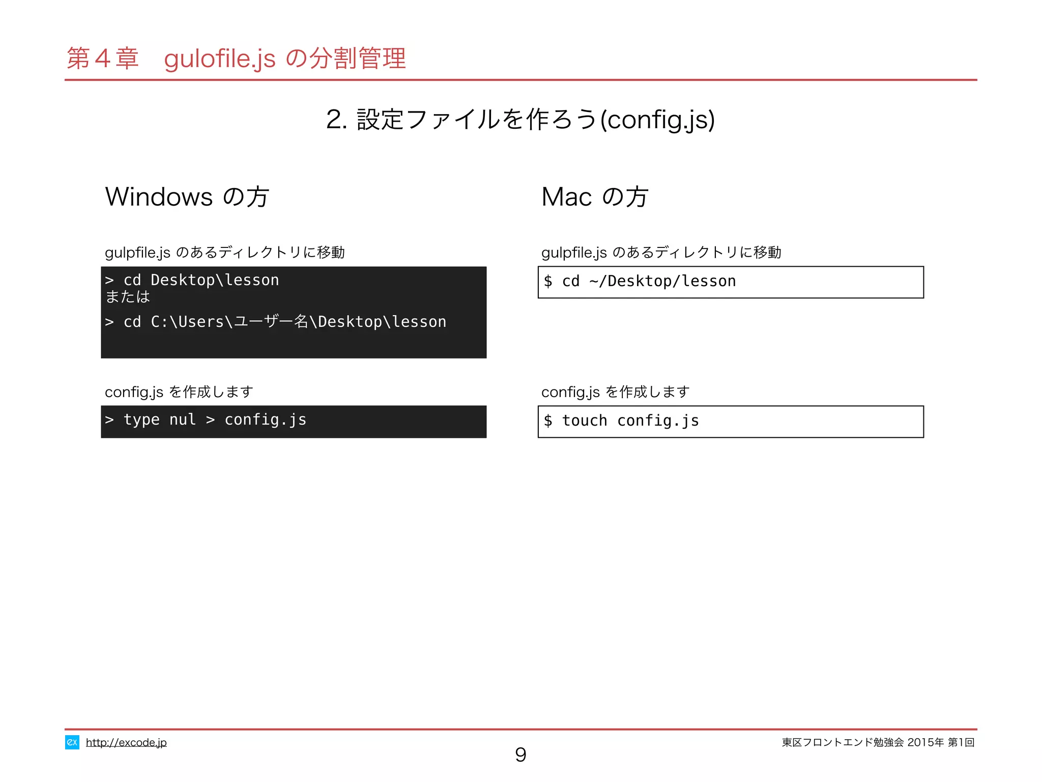 東区フロントエンド勉強会 2015年 第1回
2. 設定ファイルを作ろう(conﬁg.js)
9
http://excode.jp
第４章　guloﬁle.js の分割管理
> cd Desktoplesson 
または
> cd C:Usersユーザー名Desktoplesson
gulpﬁle.js のあるディレクトリに移動
Windows の方
$ cd ~/Desktop/lesson
gulpﬁle.js のあるディレクトリに移動
Mac の方
$ touch conﬁg.js
conﬁg.js を作成します
> type nul > conﬁg.js
conﬁg.js を作成します
 