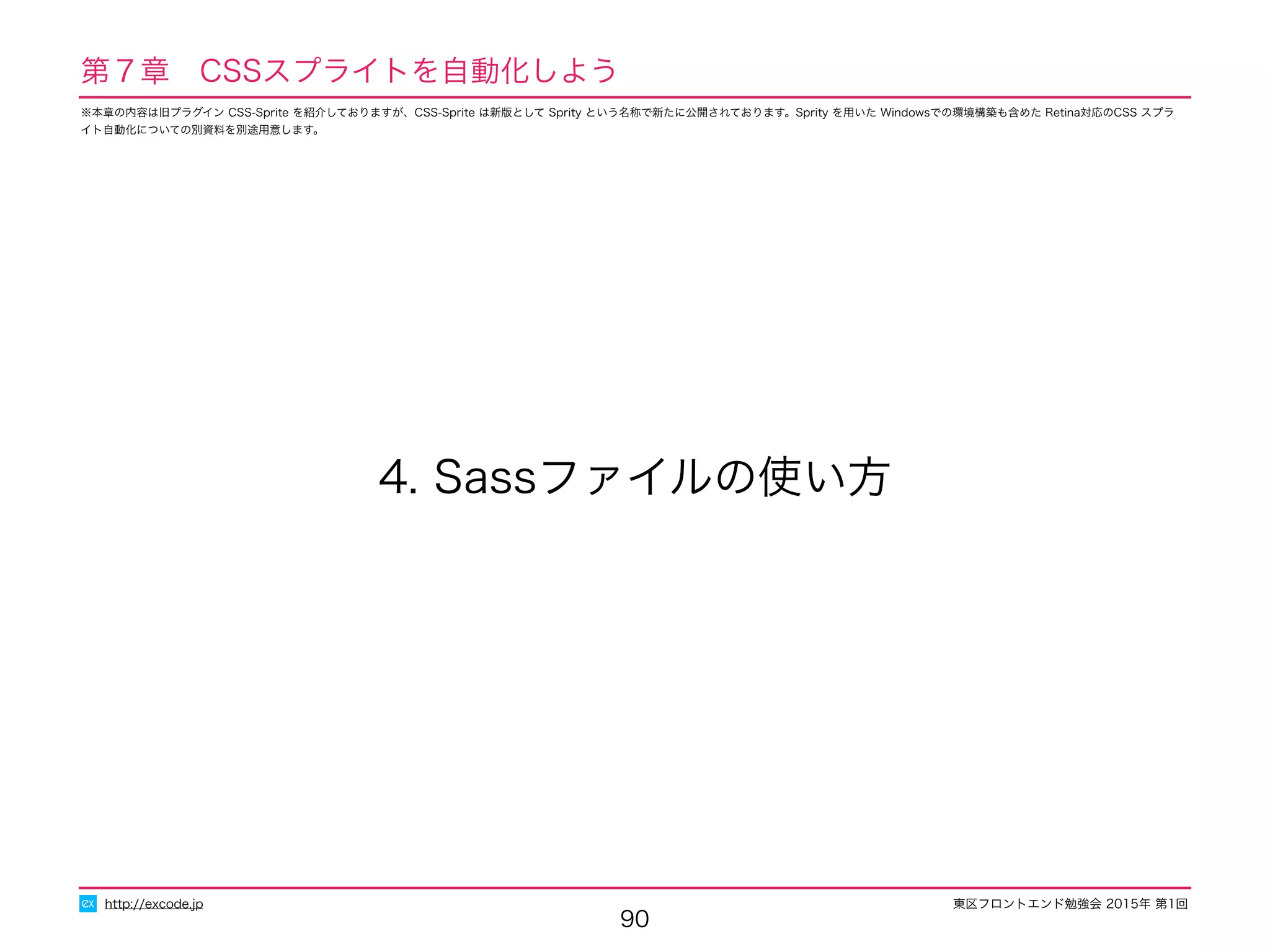 東区フロントエンド勉強会 2015年 第1回
90
4. Sassファイルの使い方
http://excode.jp
第７章　CSSスプライトを自動化しよう
※本章の内容は旧プラグイン CSS-Sprite を紹介しておりますが、CSS-Sprite は新版として Sprity という名称で新たに公開されております。Sprity を用いた Windowsでの環境構築も含めた Retina対応のCSS スプラ
イト自動化についての別資料を別途用意します。
 