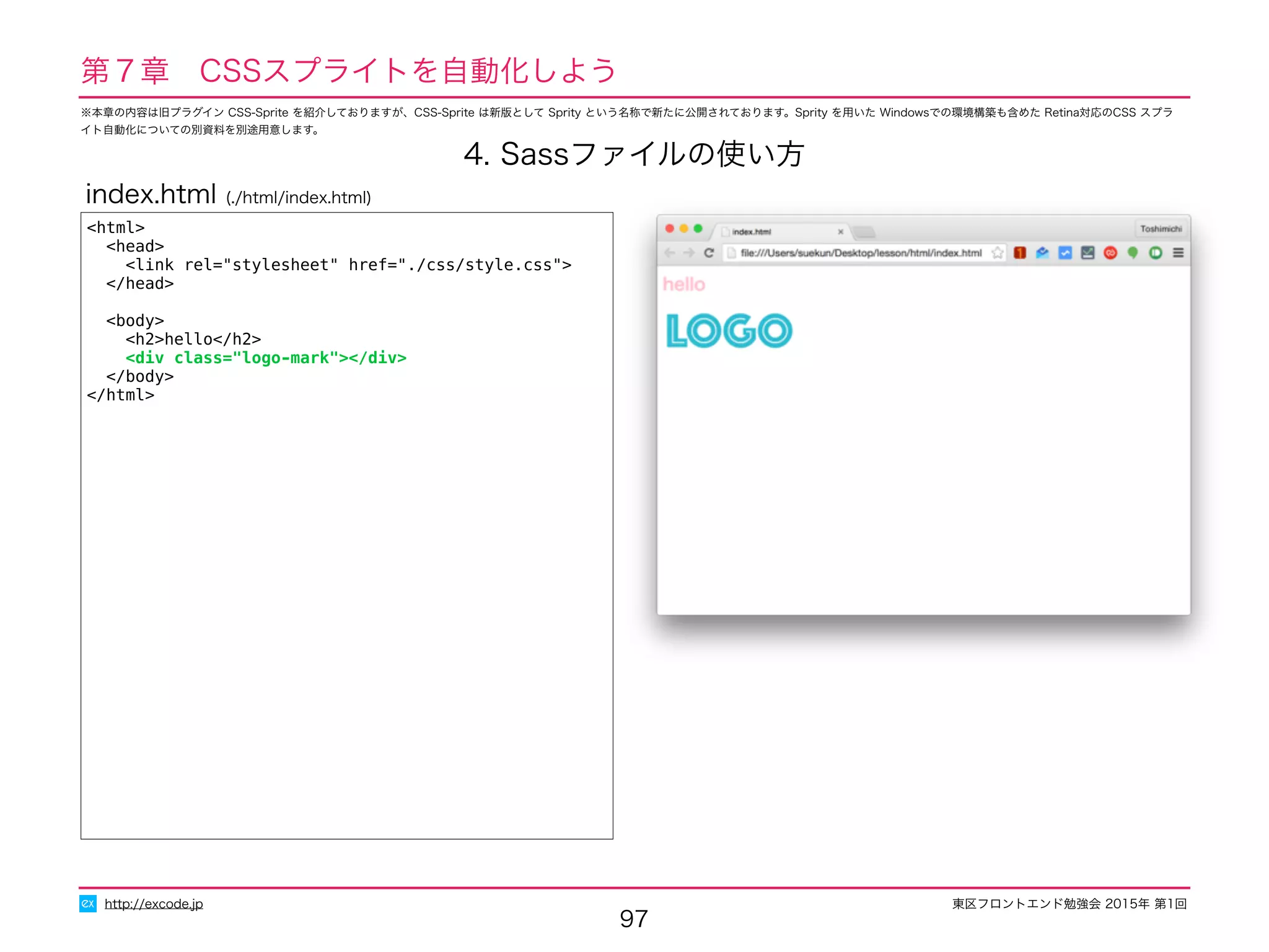 東区フロントエンド勉強会 2015年 第1回
97
http://excode.jp
第７章　CSSスプライトを自動化しよう
4. Sassファイルの使い方
<html>
<head>
<link rel="stylesheet" href="./css/style.css">
</head>
<body>
<h2>hello</h2>
<div class="logo-mark"></div>
</body>
</html>
index.html (./html/index.html)
※本章の内容は旧プラグイン CSS-Sprite を紹介しておりますが、CSS-Sprite は新版として Sprity という名称で新たに公開されております。Sprity を用いた Windowsでの環境構築も含めた Retina対応のCSS スプラ
イト自動化についての別資料を別途用意します。
 