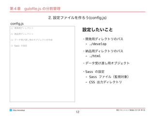 東区フロントエンド勉強会 2015年 第1回
12
// 開発用ディレクトリ
// 納品用ディレクトリ
// データ受け渡し用のオブジェクトを作成
// Sass の設定
conﬁg.js
http://excode.jp
第４章　guloﬁle.js の分割管理
2. 設定ファイルを作ろう(conﬁg.js)
・開発用ディレクトリのパス
　- ./develop
・納品用ディレクトリのパス
　- ./html
・データ受け渡し用オブジェクト
・Sass の設定
　- Sass ファイル（監視対象）
　- CSS 出力ディレクトリ
設定したいこと
 
