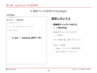 東区フロントエンド勉強会 2015年 第1回
13
// 開発用ディレクトリ
var src = './develop';
// 納品用ディレクトリ
// データ受け渡し用のオブジェクトを作成
// Sass の設定
conﬁg.js
http://excode.jp
第４章　guloﬁle.js の分割管理
2. 設定ファイルを作ろう(conﬁg.js)
設定したいこと
・開発用ディレクトリのパス
　- ./develop
・納品用ディレクトリのパス
　- ./html
・データ受け渡し用オブジェクト
・Sass の設定
　- Sass ファイル（監視対象）
　- CSS 出力ディレクトリ
※ src … source (元データ)
 