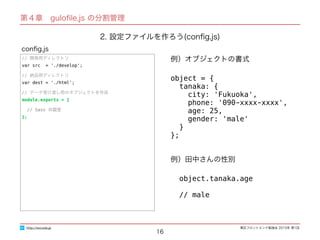 東区フロントエンド勉強会 2015年 第1回
16
// 開発用ディレクトリ
var src = './develop';
// 納品用ディレクトリ
var dest = './html';
// データ受け渡し用のオブジェクトを作成
module.exports = {
// Sass の設定
};
conﬁg.js
http://excode.jp
第４章　guloﬁle.js の分割管理
2. 設定ファイルを作ろう(conﬁg.js)
例）オブジェクトの書式
object = {
tanaka: {
city: 'Fukuoka',
phone: '090-xxxx-xxxx',
age: 25,
gender: 'male'
}
};
例）田中さんの性別
object.tanaka.age
// male
 