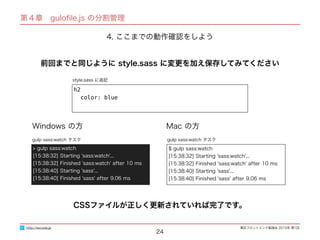 東区フロントエンド勉強会 2015年 第1回
24
http://excode.jp
第４章　guloﬁle.js の分割管理
4. ここまでの動作確認をしよう
style.sass に追記
前回までと同じように style.sass に変更を加え保存してみてください
h2
color: blue
Windows の方 Mac の方
$ gulp sass:watch
[15:38:32] Starting 'sass:watch'...
[15:38:32] Finished 'sass:watch' after 10 ms
[15:38:40] Starting 'sass'...
[15:38:40] Finished 'sass' after 9.06 ms
gulp sass:watch タスク
> gulp sass:watch
[15:38:32] Starting 'sass:watch'...
[15:38:32] Finished 'sass:watch' after 10 ms
[15:38:40] Starting 'sass'...
[15:38:40] Finished 'sass' after 9.06 ms
gulp sass:watch タスク
CSSファイルが正しく更新されていれば完了です。
 