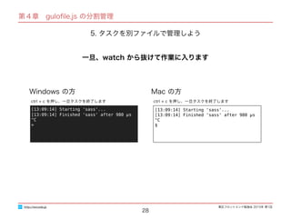 東区フロントエンド勉強会 2015年 第1回
28
http://excode.jp
第４章　guloﬁle.js の分割管理
5. タスクを別ファイルで管理しよう
一旦、watch から抜けて作業に入ります
Windows の方 Mac の方
[13:09:14] Starting 'sass'...
[13:09:14] Finished 'sass' after 980 μs
^C
$
ctrl + c を押し、一旦タスクを終了します
[13:09:14] Starting 'sass'...
[13:09:14] Finished 'sass' after 980 μs
^C
>
ctrl + c を押し、一旦タスクを終了します
 