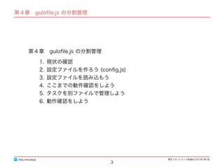 東区フロントエンド勉強会 2015年 第1回
第４章　guloﬁle.js の分割管理
1. 現状の確認
2. 設定ファイルを作ろう (conﬁg.js)
3. 設定ファイルを読み込もう
4. ここまでの動作確認をしよう
5. タスクを別ファイルで管理しよう
6. 動作確認をしよう
3
http://excode.jp
第４章　guloﬁle.js の分割管理
 