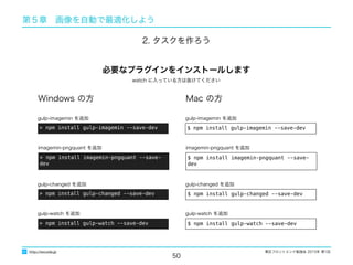 東区フロントエンド勉強会 2015年 第1回
50
http://excode.jp
第５章　画像を自動で最適化しよう
2. タスクを作ろう
Windows の方 Mac の方
> npm install gulp-imagemin --save-dev
gulp-imagemin を追加
$ npm install gulp-imagemin --save-dev
gulp-imagemin を追加
必要なプラグインをインストールします
> npm install imagemin-pngquant --save-dev
imagemin-pngquant を追加
$ npm install imagemin-pngquant --save-dev
imagemin-pngquant を追加
> npm install gulp-changed --save-dev
gulp-changed を追加
$ npm install gulp-changed --save-dev
gulp-changed を追加
watch に入っている方は抜けてください
> npm install gulp-watch --save-dev
gulp-watch を追加
$ npm install gulp-watch --save-dev
gulp-watch を追加
 