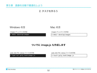 東区フロントエンド勉強会 2015年 第1回
52
http://excode.jp
第５章　画像を自動で最適化しよう
Windows の方 Mac の方
$ mkdir develop/images
images ディレクトリを作成
> mkdir developimages
images ディレクトリを作成
2. タスクを作ろう
$ touch gulp_task/image.js
gulp_task 内に sass.js ファイルを作成
> type nul gulp_taskimage.js
gulp_task 内に sass.js ファイルを作成
ついでに image.js も作成します
 