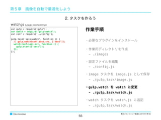東区フロントエンド勉強会 2015年 第1回
56
http://excode.jp
第５章　画像を自動で最適化しよう
var gulp = require('gulp');
var watch = require('gulp-watch');
var conf = require('../conﬁg');
gulp.task('sass:watch', function () {
// gulp.watch(conf.sass.src, ['sass']);
watch(conf.sass.src, function () {
gulp.start(['sass']);
});
});
watch.js (./gulp_task/watch.js)
・必要なプラグインをインストール
・作業用ディレクトリを作成
　- ./images
・設定ファイルを編集
　- ./conﬁg.js
・image タスクを image.js として保存
　- ./gulp_task/image.js
・gulp.watch を watch に変更
　- ./gulp_task/watch.js
・watch タスクを watch.js に追記
　- ./gulp_task/watch.js
作業手順
2. タスクを作ろう
 