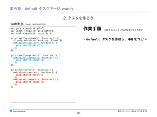 東区フロントエンド勉強会 2015年 第1回
66
http://excode.jp
var gulp = require('gulp');
var watch = require('gulp-watch');
var conf = require('../conﬁg');
gulp.task('sass:watch', function () {
// gulp.watch(conf.sass.src, ['sass']);
watch(conf.sass.src, function () {
gulp.start(['sass']);
});
});
gulp.task('image:watch', function () {
watch(conf.image.src, function () {
gulp.start(['image']);
});
});
gulp.task('default', function() {
watch(conf.sass.src, function () {
gulp.start(['sass']);
});
watch(conf.image.src, function () {
gulp.start(['image']);
});
});
watch.js (./gulp_task/watch.js)
・default タスクを作成し、中身をコピペ
作業手順
2. タスクを作ろう
第６章　default タスクで一括 watch
watch に入っている方は抜けてください
 