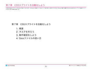 東区フロントエンド勉強会 2015年 第1回
第７章　CSSスプライトを自動化しよう
1. 概要
2. タスクを作ろう
3. 動作確認をしよう
4. Sassファイルの使い方
71
http://excode.jp
第７章　CSSスプライトを自動化しよう
※本章の内容は旧プラグイン CSS-Sprite を紹介しておりますが、CSS-Sprite は新版として Sprity という名称で新たに公開されております。Windows 環境でも構築できる Retina対応のCSS スプライト自動化について
は Sprity を用い別資料を用意します。
 