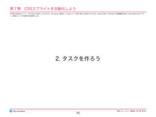 東区フロントエンド勉強会 2015年 第1回
75
2. タスクを作ろう
http://excode.jp
第７章　CSSスプライトを自動化しよう
※本章の内容は旧プラグイン CSS-Sprite を紹介しておりますが、CSS-Sprite は新版として Sprity という名称で新たに公開されております。Sprity を用いた Windowsでの環境構築も含めた Retina対応のCSS スプラ
イト自動化についての別資料を別途用意します。
 