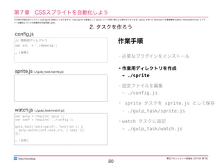 東区フロントエンド勉強会 2015年 第1回
80
http://excode.jp
第７章　CSSスプライトを自動化しよう
・必要なプラグインをインストール
・作業用ディレクトリを作成
　- ./sprite
・設定ファイルを編集
　- ./conﬁg.js
・ sprite タスクを sprite.js として保存
　- ./gulp_task/sprite.js
・watch タスクに追記
　- ./gulp_task/watch.js
作業手順
sprite.js (./gulp_task/sprite.js)
var gulp = require('gulp');
var conf = require('../conﬁg');
gulp.task('sass:watch', function () {
gulp.watch(conf.sass.src, ['sass']);
});
… (省略)
watch.js (./gulp_task/watch.js)
// 開発用ディレクトリ
var src = './develop';
… (省略)
conﬁg.js
2. タスクを作ろう
※本章の内容は旧プラグイン CSS-Sprite を紹介しておりますが、CSS-Sprite は新版として Sprity という名称で新たに公開されております。Sprity を用いた Windowsでの環境構築も含めた Retina対応のCSS スプラ
イト自動化についての別資料を別途用意します。
 