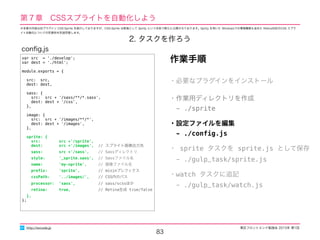 東区フロントエンド勉強会 2015年 第1回
83
http://excode.jp
第７章　CSSスプライトを自動化しよう
2. タスクを作ろう
var src = './develop';
var dest = './html';
module.exports = {
src: src,
dest: dest,
sass: {
src: src + '/sass/**/*.sass',
dest: dest + '/css',
},
image: {
src: src + '/images/**/*',
dest: dest + '/images',
},
sprite: {
src: src +'/sprite',
dest: src +'/images', // スプライト画像出力先
sass: src +'/sass', // Sassディレクトリ
style: '_sprite.sass', // Sassファイル名
name: 'my-sprite', // 画像ファイル名
preﬁx: 'sprite', // mixinプレフィクス
cssPath: '../images/', // CSS内のパス
processor: 'sass', // sass/scssほか
retina: true, // Retina生成 true/false
},
};
conﬁg.js
作業手順
・必要なプラグインをインストール
・作業用ディレクトリを作成
　- ./sprite
・設定ファイルを編集
　- ./conﬁg.js
・ sprite タスクを sprite.js として保存
　- ./gulp_task/sprite.js
・watch タスクに追記
　- ./gulp_task/watch.js
※本章の内容は旧プラグイン CSS-Sprite を紹介しておりますが、CSS-Sprite は新版として Sprity という名称で新たに公開されております。Sprity を用いた Windowsでの環境構築も含めた Retina対応のCSS スプラ
イト自動化についての別資料を別途用意します。
 