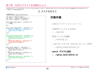 東区フロントエンド勉強会 2015年 第1回
86
http://excode.jp
第７章　CSSスプライトを自動化しよう
2. タスクを作ろう
var gulp = require('gulp');
var watch = require('gulp-watch');
var conf = require('../conﬁg');
gulp.task('sass:watch', function () {
… (省略) …
});
gulp.task('image:watch', function () {
watch(conf.image.src, function () {
gulp.start(['image']);
});
});
gulp.task('sprite:watch', function () {
watch(conf.sprite.src, function () {
gulp.start(['sprite']);
});
watch(conf.image.src, function () {
gulp.start(['image']);
});
});
gulp.task('default', function() {
watch(conf.sass.src, function () {
gulp.start(['sass']);
});
watch(conf.image.src, function () {
gulp.start(['image']);
});
watch(conf.sprite.src, function () {
gulp.start(['sprite']);
});
});
作業手順
・必要なプラグインをインストール
・作業用ディレクトリを作成
　- ./sprite
・設定ファイルを編集
　- ./conﬁg.js
・ sprite タスクを sprite.js として保存
　- ./gulp_task/sprite.js
・watch タスクに追記
　- ./gulp_task/watch.js
watch.js (./gulp_task/watch.js)
※本章の内容は旧プラグイン CSS-Sprite を紹介しておりますが、CSS-Sprite は新版として Sprity という名称で新たに公開されております。Sprity を用いた Windowsでの環境構築も含めた Retina対応のCSS スプラ
イト自動化についての別資料を別途用意します。
 