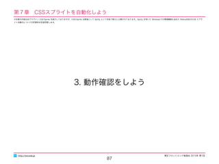 東区フロントエンド勉強会 2015年 第1回
87
3. 動作確認をしよう
http://excode.jp
第７章　CSSスプライトを自動化しよう
※本章の内容は旧プラグイン CSS-Sprite を紹介しておりますが、CSS-Sprite は新版として Sprity という名称で新たに公開されております。Sprity を用いた Windowsでの環境構築も含めた Retina対応のCSS スプラ
イト自動化についての別資料を別途用意します。
 