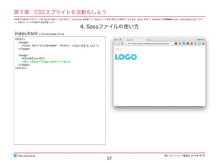 東区フロントエンド勉強会 2015年 第1回
97
http://excode.jp
第７章　CSSスプライトを自動化しよう
4. Sassファイルの使い方
<html>
<head>
<link rel="stylesheet" href="./css/style.css">
</head>
<body>
<h2>hello</h2>
<div class="logo-mark"></div>
</body>
</html>
index.html (./html/index.html)
※本章の内容は旧プラグイン CSS-Sprite を紹介しておりますが、CSS-Sprite は新版として Sprity という名称で新たに公開されております。Sprity を用いた Windowsでの環境構築も含めた Retina対応のCSS スプラ
イト自動化についての別資料を別途用意します。
 