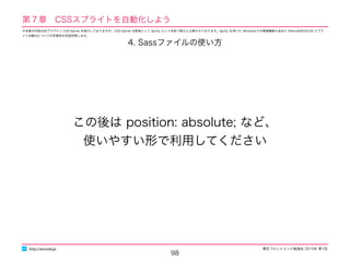 東区フロントエンド勉強会 2015年 第1回
98
http://excode.jp
第７章　CSSスプライトを自動化しよう
4. Sassファイルの使い方
この後は position: absolute; など、
使いやすい形で利用してください
※本章の内容は旧プラグイン CSS-Sprite を紹介しておりますが、CSS-Sprite は新版として Sprity という名称で新たに公開されております。Sprity を用いた Windowsでの環境構築も含めた Retina対応のCSS スプラ
イト自動化についての別資料を別途用意します。
 