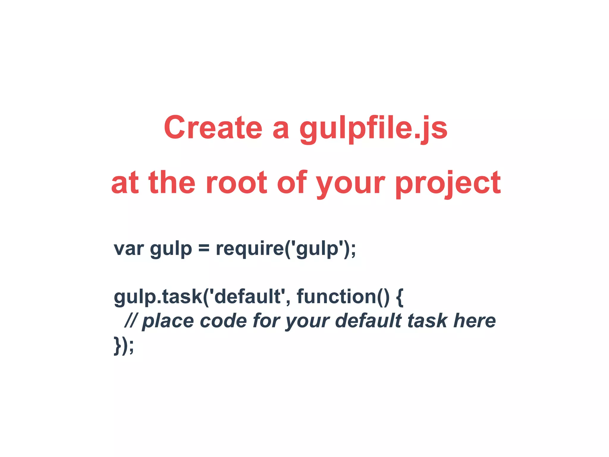 Create a gulpfile.js 
at the root of your project 
var gulp = require('gulp'); 
gulp.task('default', function() { 
// place code for your default task here 
}); 
 