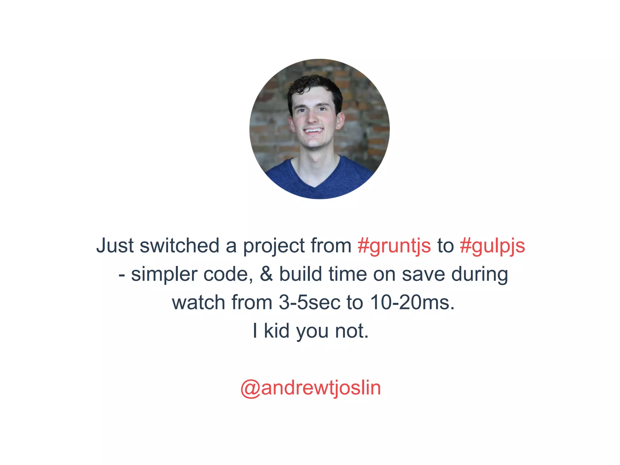 Just switched a project from #gruntjs to #gulpjs 
- simpler code, & build time on save during 
watch from 3-5sec to 10-20ms. 
I kid you not. 
@andrewtjoslin 
 