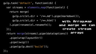 gulp.task('default', function(cb) {
var streams = elements.map(function(el) {
return merge(
gulp.src(el.dir + '/**.md').pipe(markdown()),
gulp.src(el.dir + '/**.html')
).pipe(rename(el.renamefn));
});
return merge(streams).pipe(data(options))
.pipe(wrap(layoutStr))
.pipe(swig())
.pipe(gulp.dest('build'));
});
with Array.map
and merge we can
create stream
arrays
 