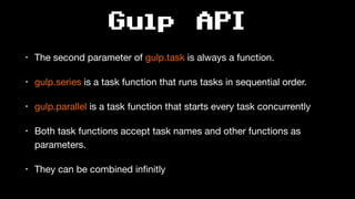 Gulp API
• The second parameter of gulp.task is always a function.

• gulp.series is a task function that runs tasks in sequential order.

• gulp.parallel is a task function that starts every task concurrently

• Both task functions accept task names and other functions as
parameters.

• They can be combined inﬁnitly
 