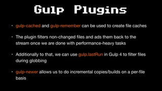 Gulp Plugins
• gulp-cached and gulp-remember can be used to create ﬁle caches

• The plugin ﬁlters non-changed ﬁles and ads them back to the
stream once we are done with performance-heavy tasks

• Additionally to that, we can use gulp.lastRun in Gulp 4 to ﬁlter ﬁles
during globbing

• gulp-newer allows us to do incremental copies/builds on a per-ﬁle
basis
 