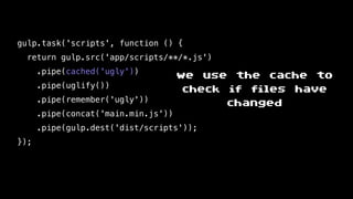gulp.task('scripts', function () {
return gulp.src('app/scripts/**/*.js')
.pipe(cached('ugly'))
.pipe(uglify())
.pipe(remember('ugly'))
.pipe(concat('main.min.js'))
.pipe(gulp.dest('dist/scripts'));
});
we use the cache to
check if files have
changed
 