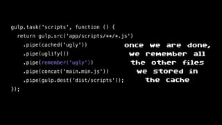 gulp.task('scripts', function () {
return gulp.src('app/scripts/**/*.js')
.pipe(cached('ugly'))
.pipe(uglify())
.pipe(remember('ugly'))
.pipe(concat('main.min.js'))
.pipe(gulp.dest('dist/scripts'));
});
once we are done,
we remember all
the other files
we stored in
the cache
 
