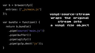 var b = browserify({
entries: ['_js/main.js']
});
var bundle = function() {
return b.bundle()
.pipe(source(‘main.js’))
.pipe(buffer())
.pipe(uglify())
.pipe(gulp.dest('js'));
}
vinyl-source-stream
wraps the original
stream into
a vinyl file object
 