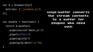 var b = browserify({
entries: ['_js/main.js']
});
var bundle = function() {
return b.bundle()
.pipe(source(‘main.js’))
.pipe(buffer())
.pipe(uglify())
.pipe(gulp.dest('js'));
}
vinyl-buffer converts
the stream contents
to a buffer for
plugins who need
such
 