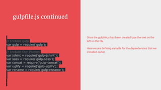 gulpfile.js continued
Once the gulpfile.js has been created type the text on the
left on the file.
Here we are defining variable for the dependencies that we
installed earlier.
// Include gulp
var gulp = require('gulp');
// Include Our Plugins
var jshint = require('gulp-jshint');
var sass = require('gulp-sass');
var concat = require('gulp-concat');
var uglify = require('gulp-uglify');
var rename = require('gulp-rename');
 