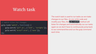 Watch task
The watch task is used to run tasks as we make
changes to our files. As you write code and
modify your files, the gulp.watch() method will
listen for changes and automatically run our tasks
again so we don't have to continuously jump back
to our command-line and run the gulp command
each time.
 