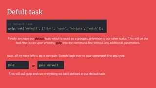 Defult task
Finally, we have our default task which is used as a grouped reference to our other tasks. This will be the
task that is ran upon entering gulp into the command line without any additional parameters.
Now, all we have left to do is run gulp. Switch back over to your command-line and type:
or
This will call gulp and run everything we have defined in our default task.
 