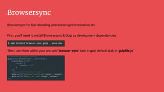 Browsersync
Browsersync for live reloading, interaction synchronization etc
First, you'll need to install Browsersync & Gulp as development dependencies.
Then, use them within your and add ‘browser-sync’ task in gulp default task in ‘gulpfile.js’
 