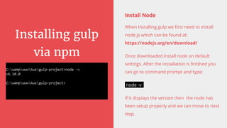 Installing gulp
via npm
Install Node
When Installing gulp we first need to install
node.js which can be found at:
https://nodejs.org/en/download/
Once downloaded install node on default
settings. After the installation is finished you
can go to command prompt and type:
node -v
If it displays the version then the node has
been setup properly and we can move to next
step.
 
