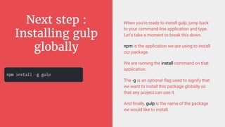 Next step :
Installing gulp
globally
When you're ready to install gulp, jump back
to your command-line application and type:
Let’s take a moment to break this down.
npm is the application we are using to install
our package.
We are running the install command on that
application.
The -g is an optional flag used to signify that
we want to install this package globally so
that any project can use it.
And finally, gulp is the name of the package
we would like to install.
 