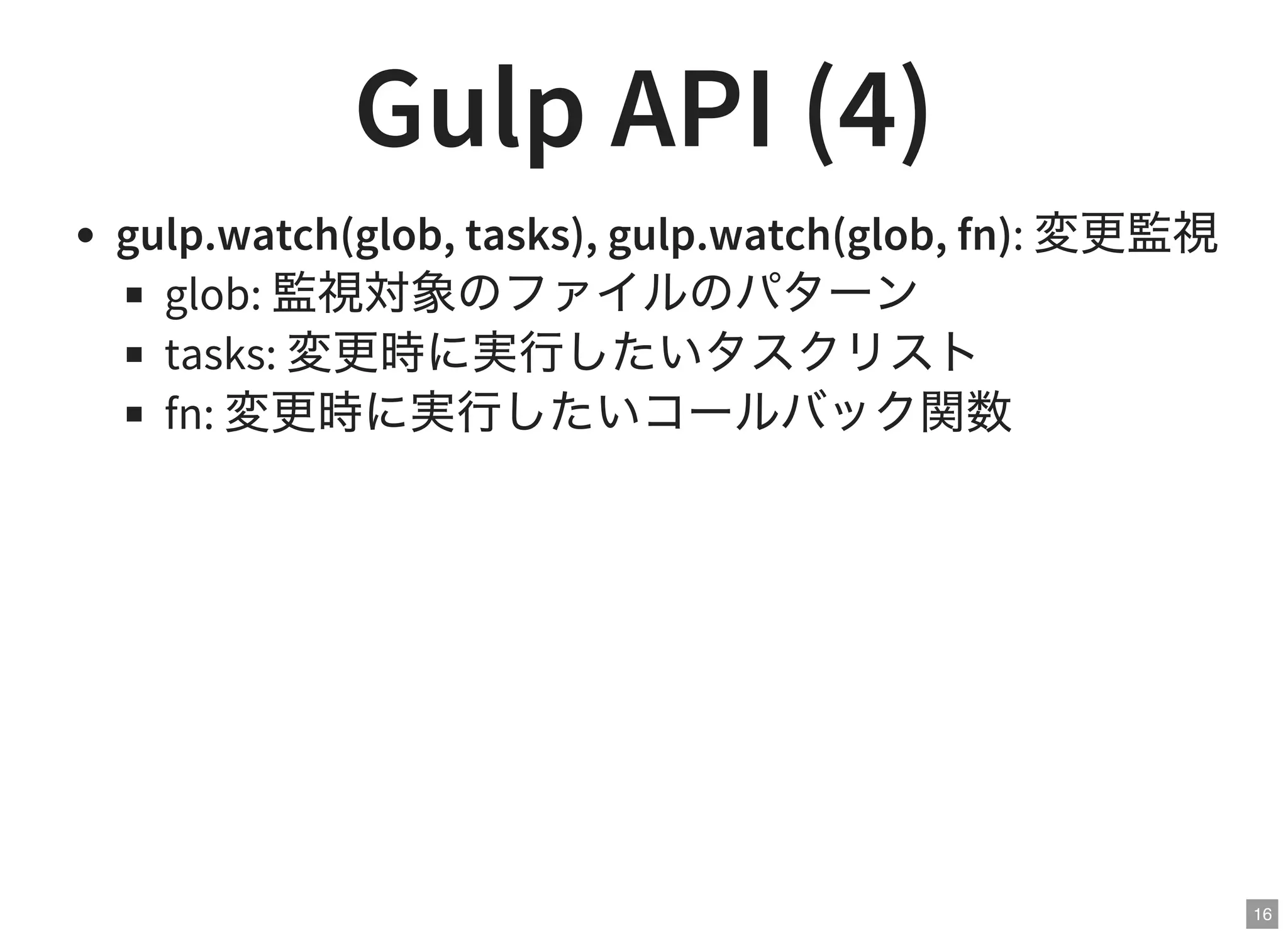 16
Gulp API (4)
gulp.watch(glob, tasks), gulp.watch(glob, fn): 変更監視
glob: 監視対象のファイルのパターン
tasks: 変更時に実行したいタスクリスト
fn: 変更時に実行したいコールバック関数
 