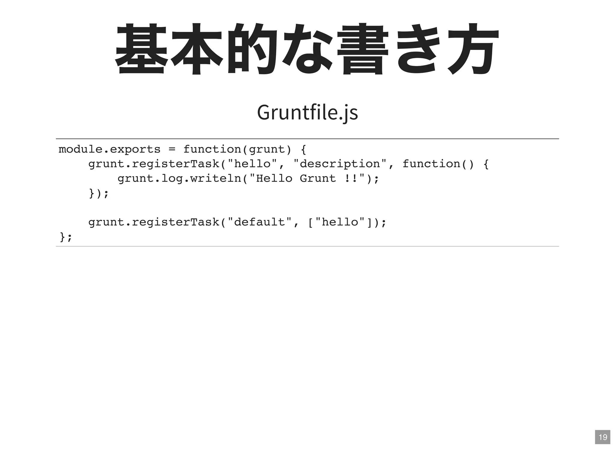 19
基本的な書き方Gruntfile.js
module.exports = function(grunt) {
grunt.registerTask("hello", "description", function() {
grunt.log.writeln("Hello Grunt !!");
});
grunt.registerTask("default", ["hello"]);
};
 