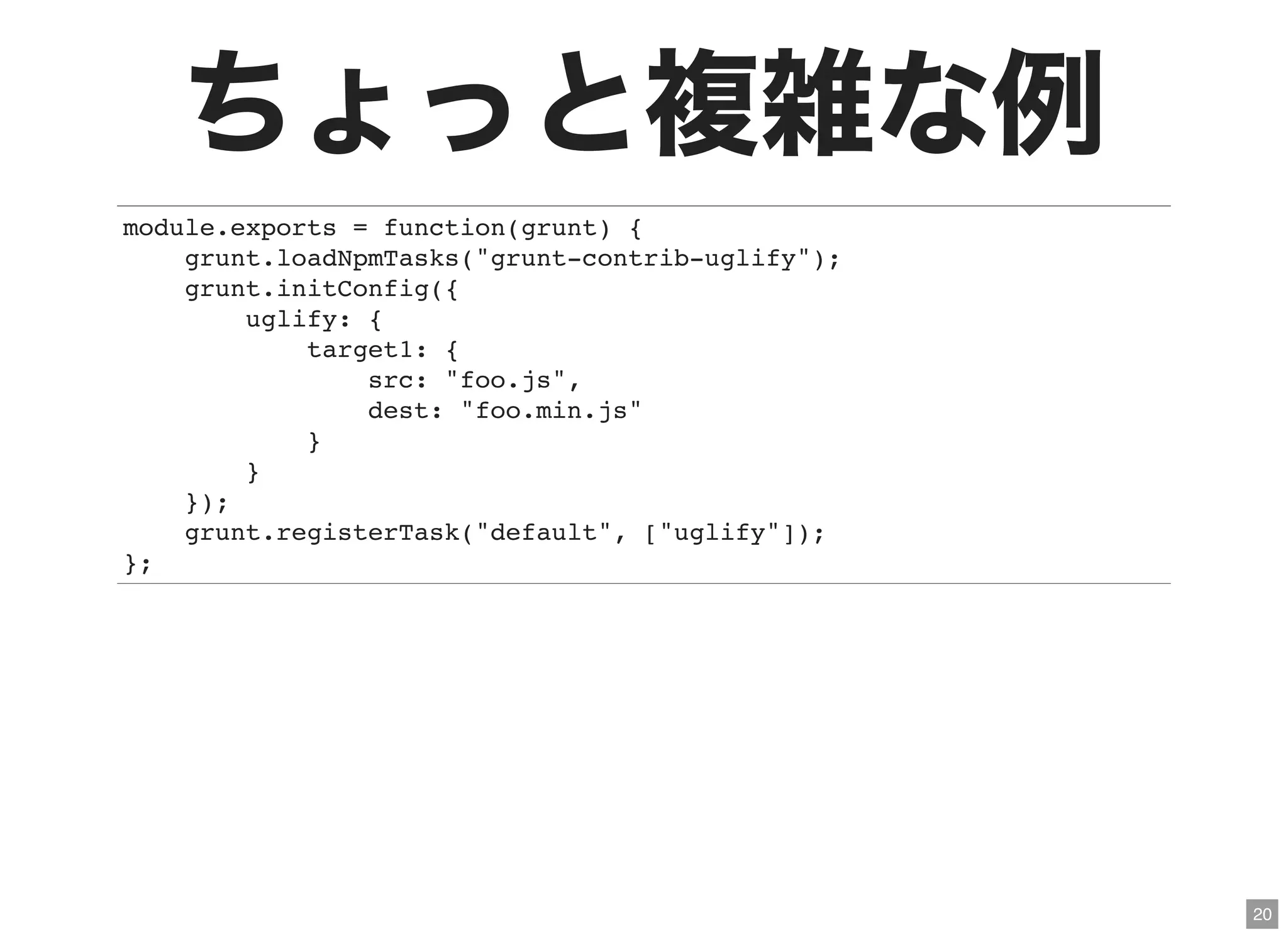 20
ちょっと複雑な例module.exports = function(grunt) {
grunt.loadNpmTasks("grunt-contrib-uglify");
grunt.initConfig({
uglify: {
target1: {
src: "foo.js",
dest: "foo.min.js"
}
}
});
grunt.registerTask("default", ["uglify"]);
};
 