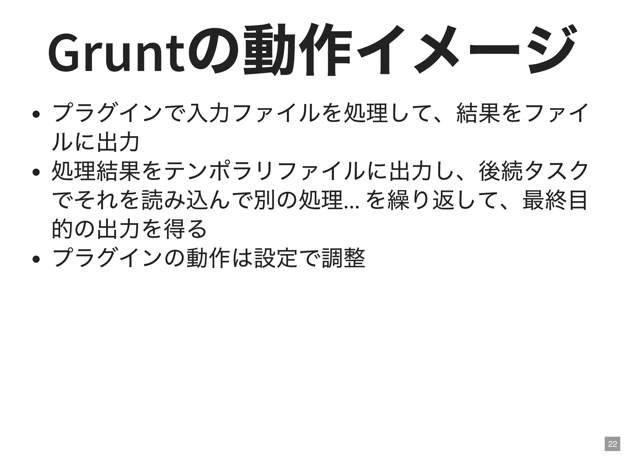 22
Gruntの動作イメージプラグインで入力ファイルを処理して、結果をファイ
ルに出力
処理結果をテンポラリファイルに出力し、後続タスク
でそれを読み込んで別の処理... を繰り返して、最終目
的の出力を得る
プラグインの動作は設定で調整
 