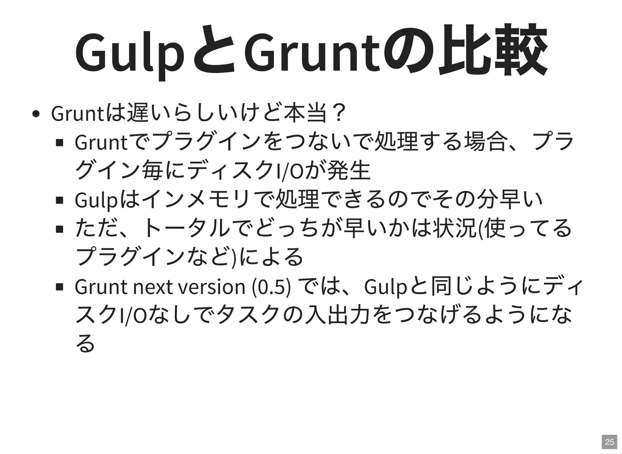 25
GulpとGruntの比較Gruntは遅いらしいけど本当？
Gruntでプラグインをつないで処理する場合、プラ
グイン毎にディスクI/Oが発生
Gulpはインメモリで処理できるのでその分早い
ただ、トータルでどっちが早いかは状況(使ってる
プラグインなど)による
Grunt next version (0.5) では、Gulpと同じようにディ
スクI/Oなしでタスクの入出力をつなげるようにな
る
 