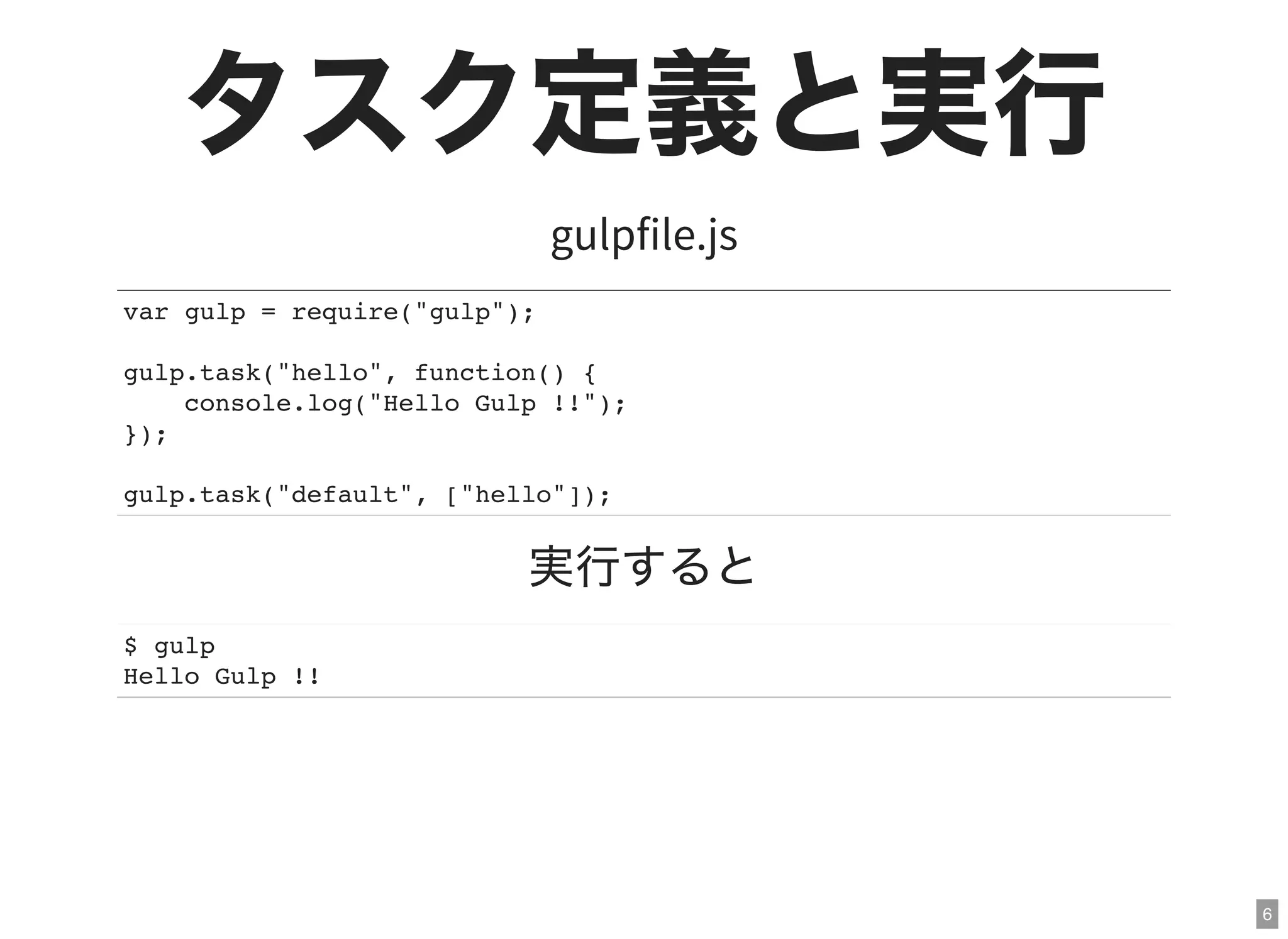 6
タスク定義と実行gulpfile.js
var gulp = require("gulp");
gulp.task("hello", function() {
console.log("Hello Gulp !!");
});
gulp.task("default", ["hello"]);
実行すると
$ gulp
Hello Gulp !!
 