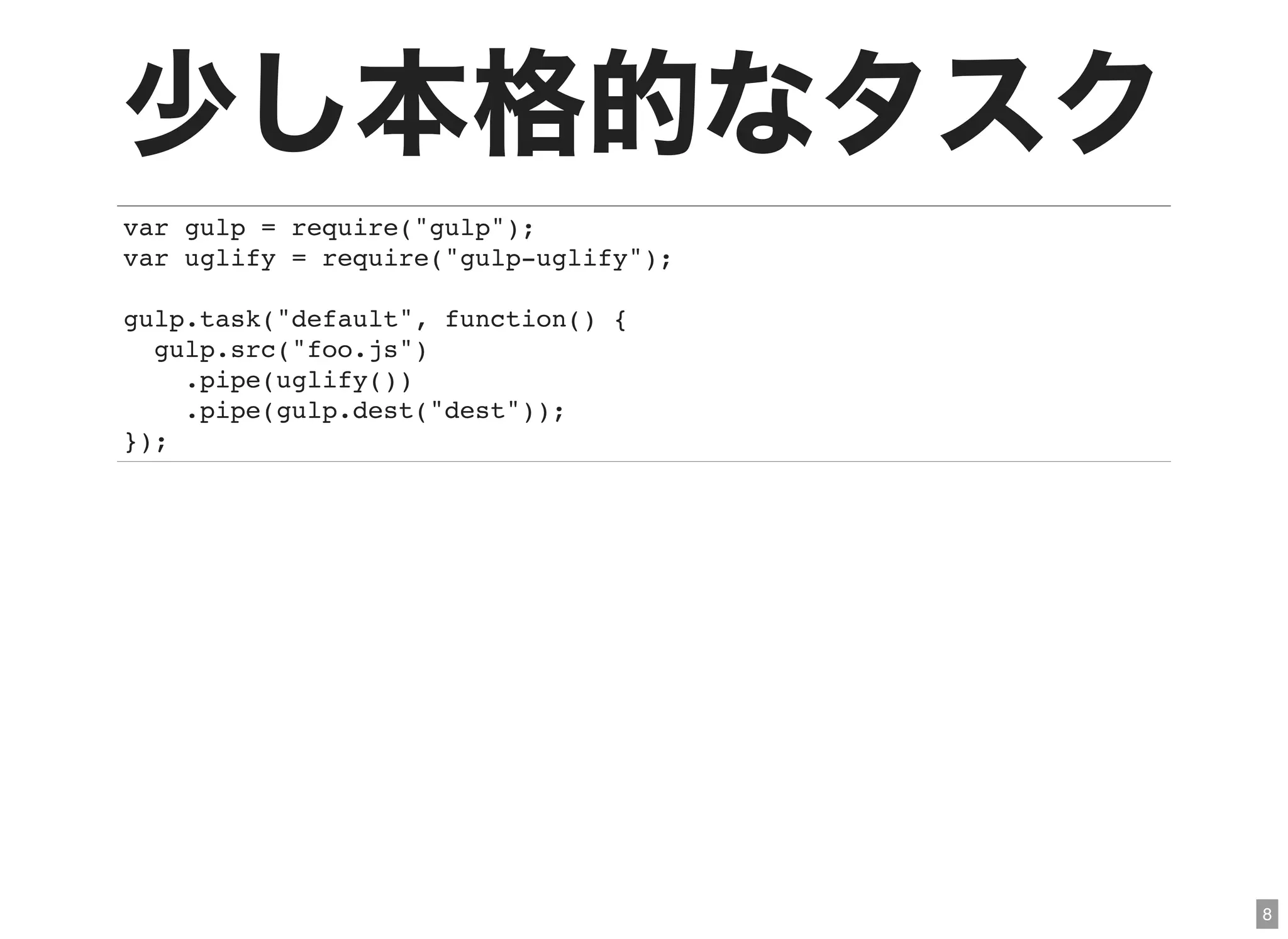 8
少し本格的なタスクvar gulp = require("gulp");
var uglify = require("gulp-uglify");
gulp.task("default", function() {
gulp.src("foo.js")
.pipe(uglify())
.pipe(gulp.dest("dest"));
});
 