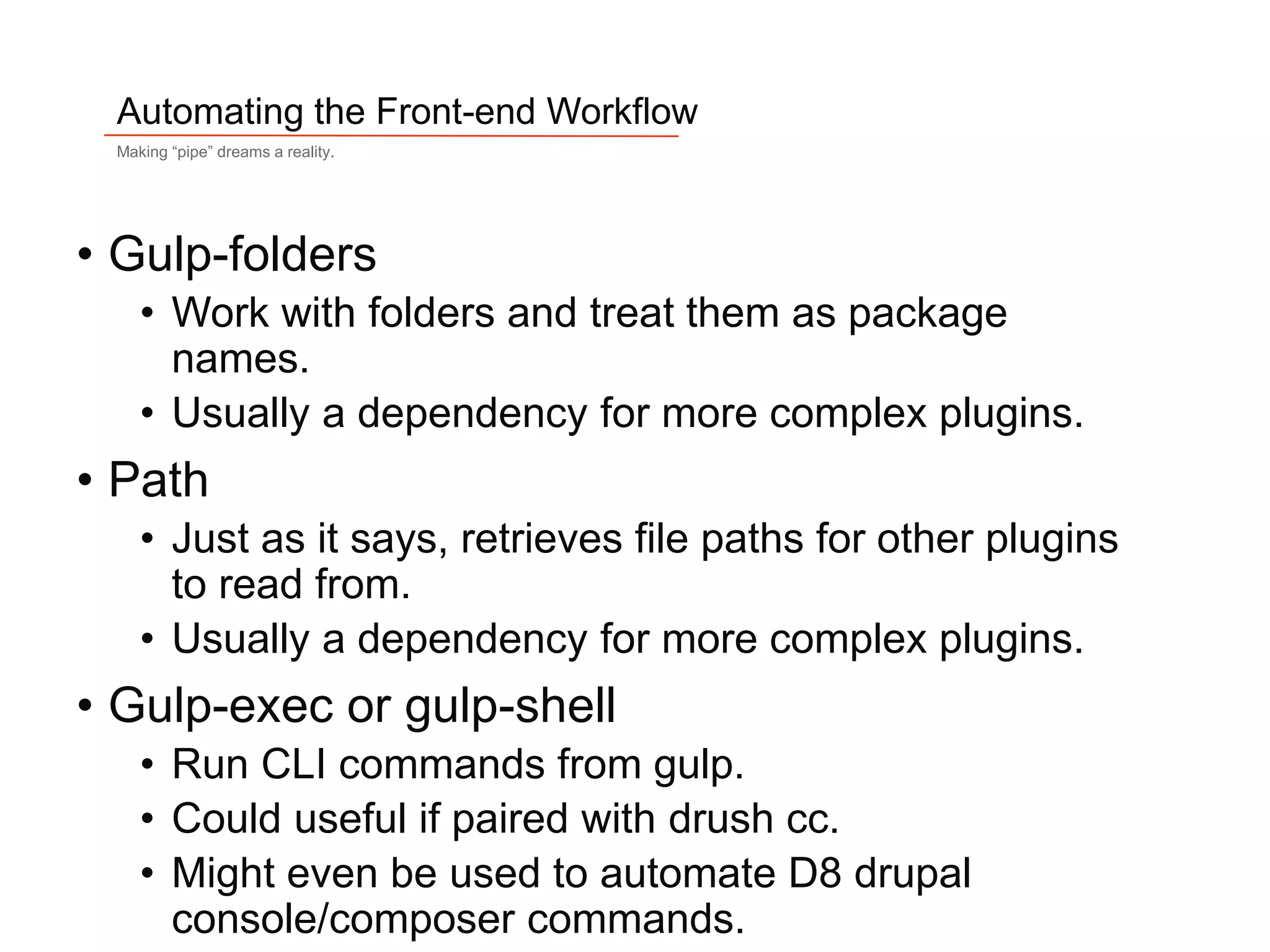 10
Automating the Front-end Workflow
Making “pipe” dreams a reality.
• Gulp-folders
• Work with folders and treat them as package
names.
• Usually a dependency for more complex plugins.
• Path
• Just as it says, retrieves file paths for other plugins
to read from.
• Usually a dependency for more complex plugins.
• Gulp-exec or gulp-shell
• Run CLI commands from gulp.
• Could useful if paired with drush cc.
• Might even be used to automate D8 drupal
console/composer commands.
 