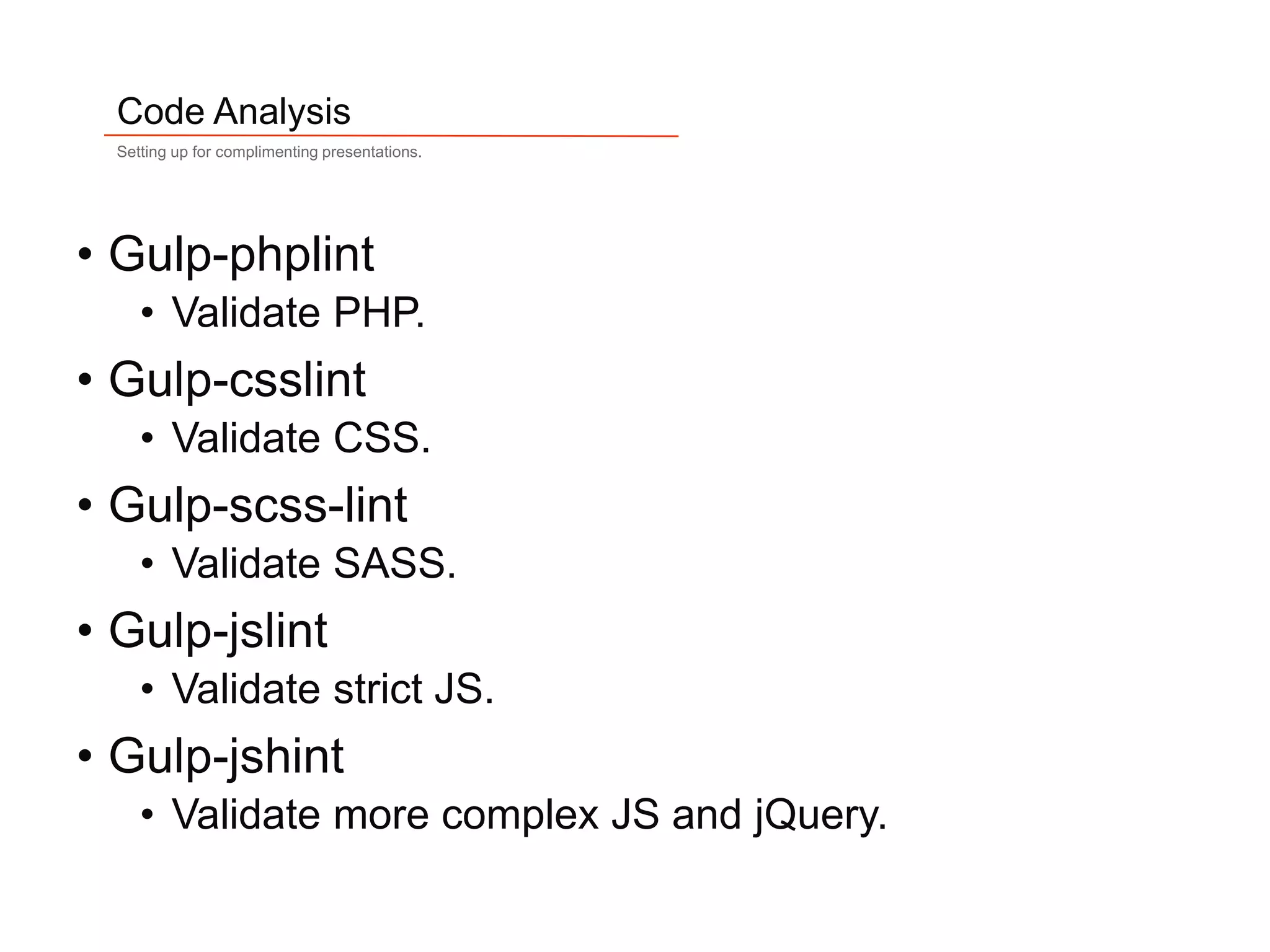 11
Code Analysis
Setting up for complimenting presentations.
• Gulp-phplint
• Validate PHP.
• Gulp-csslint
• Validate CSS.
• Gulp-scss-lint
• Validate SASS.
• Gulp-jslint
• Validate strict JS.
• Gulp-jshint
• Validate more complex JS and jQuery.
 