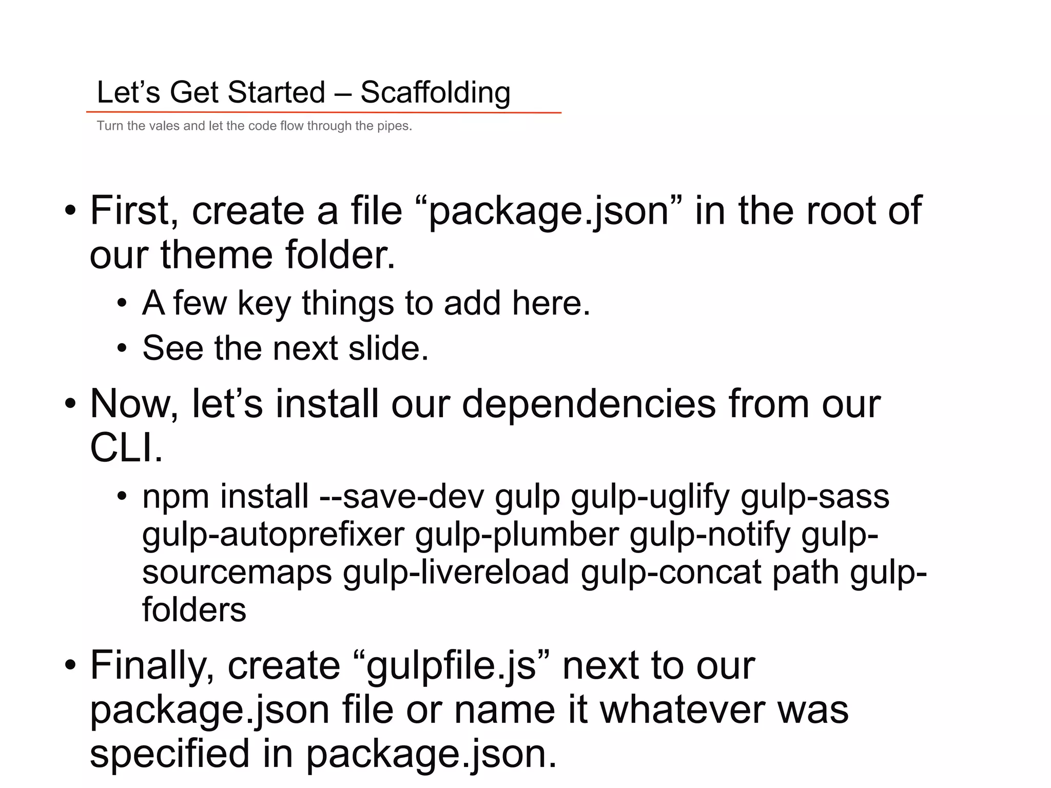 13
Let’s Get Started – Scaffolding
Turn the vales and let the code flow through the pipes.
• First, create a file “package.json” in the root of
our theme folder.
• A few key things to add here.
• See the next slide.
• Now, let’s install our dependencies from our
CLI.
• npm install --save-dev gulp gulp-uglify gulp-sass
gulp-autoprefixer gulp-plumber gulp-notify gulp-
sourcemaps gulp-livereload gulp-concat path gulp-
folders
• Finally, create “gulpfile.js” next to our
package.json file or name it whatever was
specified in package.json.
 