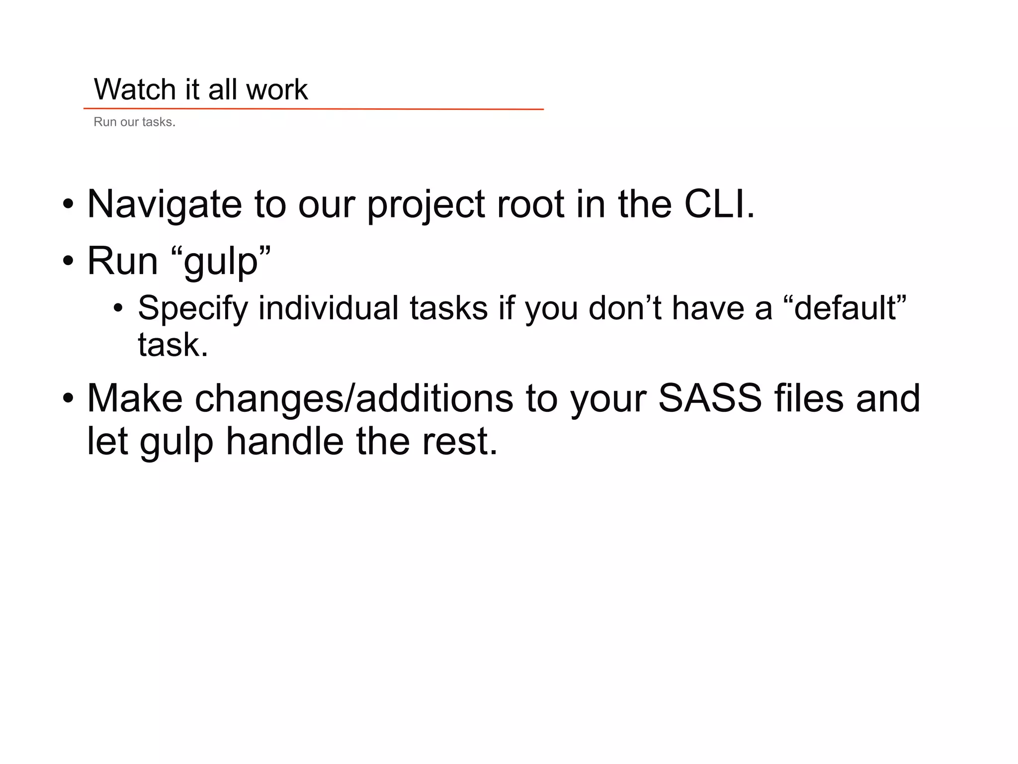 17
Watch it all work
Run our tasks.
• Navigate to our project root in the CLI.
• Run “gulp”
• Specify individual tasks if you don’t have a “default”
task.
• Make changes/additions to your SASS files and
let gulp handle the rest.
 
