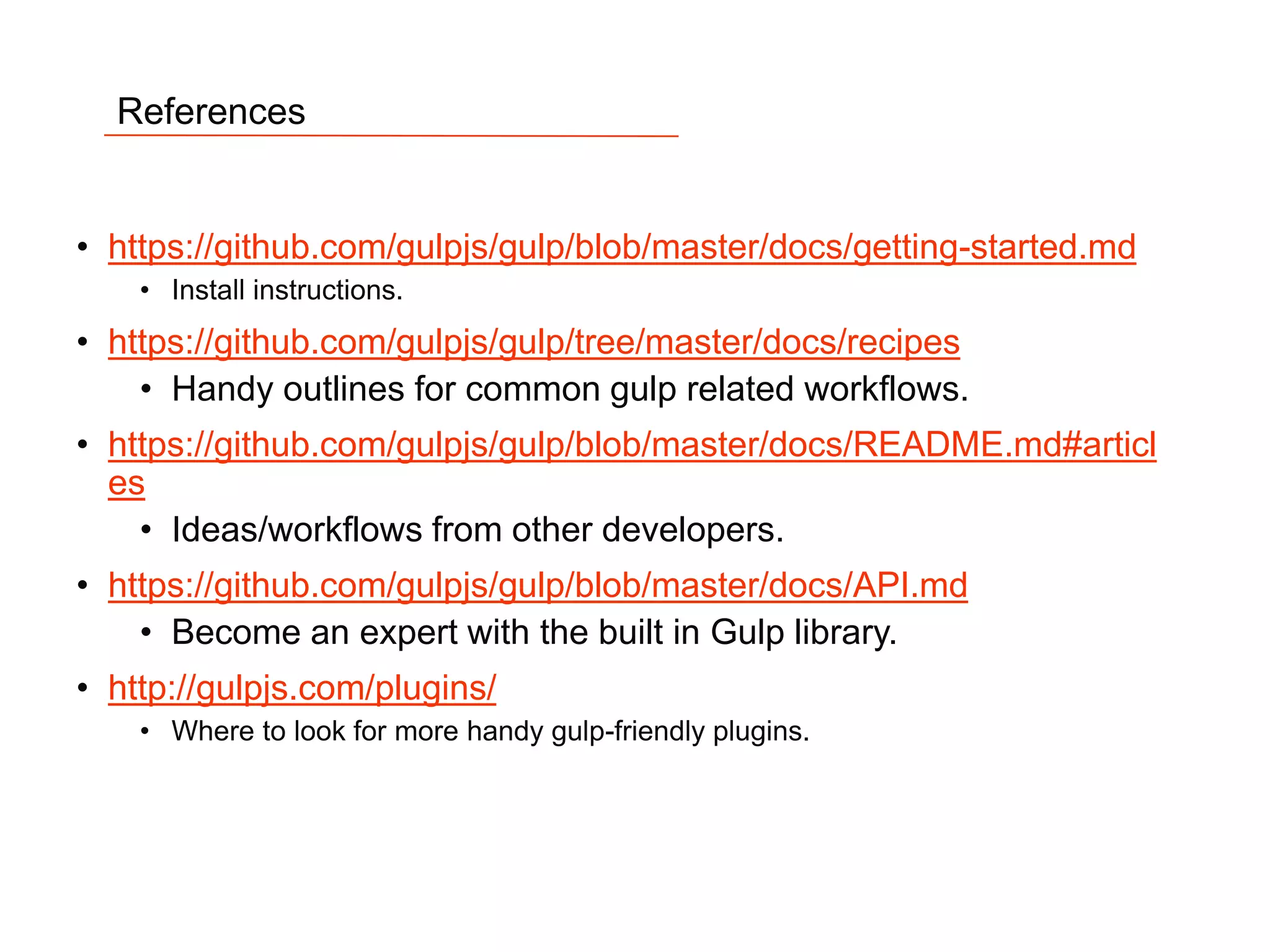 18
References
• https://github.com/gulpjs/gulp/blob/master/docs/getting-started.md
• Install instructions.
• https://github.com/gulpjs/gulp/tree/master/docs/recipes
• Handy outlines for common gulp related workflows.
• https://github.com/gulpjs/gulp/blob/master/docs/README.md#articl
es
• Ideas/workflows from other developers.
• https://github.com/gulpjs/gulp/blob/master/docs/API.md
• Become an expert with the built in Gulp library.
• http://gulpjs.com/plugins/
• Where to look for more handy gulp-friendly plugins.
 